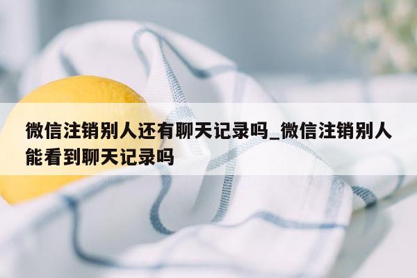 微信注销别人还有聊天记录吗_微信注销别人能看到聊天记录吗