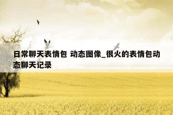 日常聊天表情包 动态图像_很火的表情包动态聊天记录