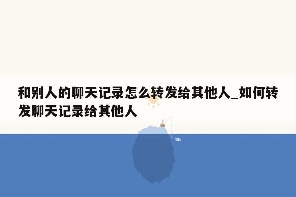 和别人的聊天记录怎么转发给其他人_如何转发聊天记录给其他人