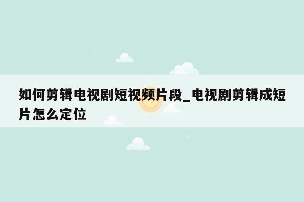 如何剪辑电视剧短视频片段_电视剧剪辑成短片怎么定位