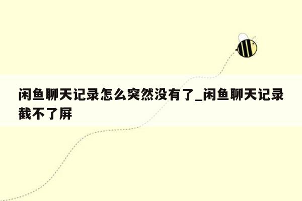 闲鱼聊天记录怎么突然没有了_闲鱼聊天记录截不了屏