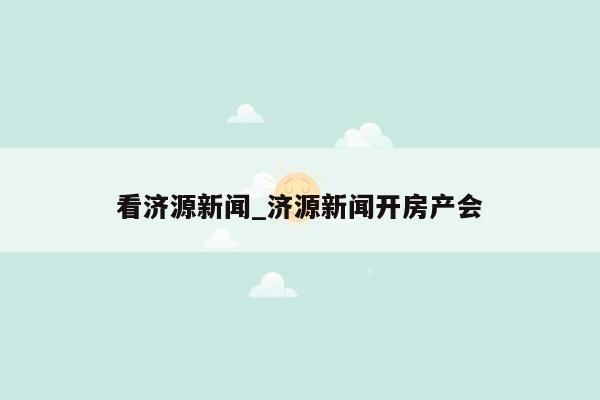 看济源新闻_济源新闻开房产会