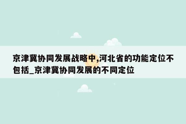 京津冀协同发展战略中,河北省的功能定位不包括_京津冀协同发展的不同定位
