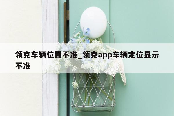 领克车辆位置不准_领克app车辆定位显示不准