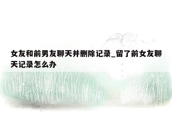 女友和前男友聊天并删除记录_留了前女友聊天记录怎么办