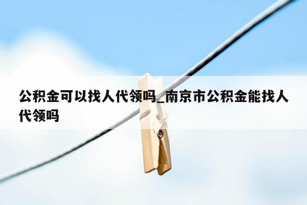 公积金可以找人代领吗_南京市公积金能找人代领吗