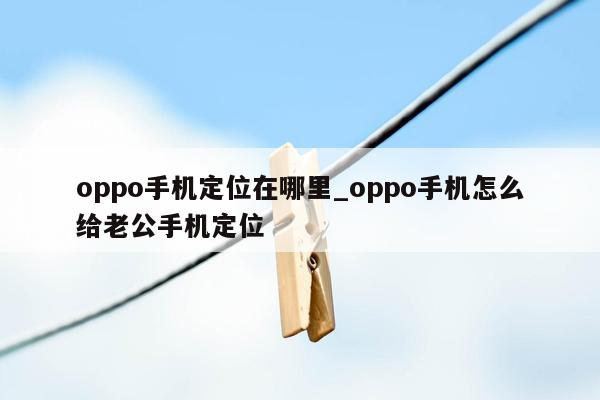 oppo手机定位在哪里_oppo手机怎么给老公手机定位