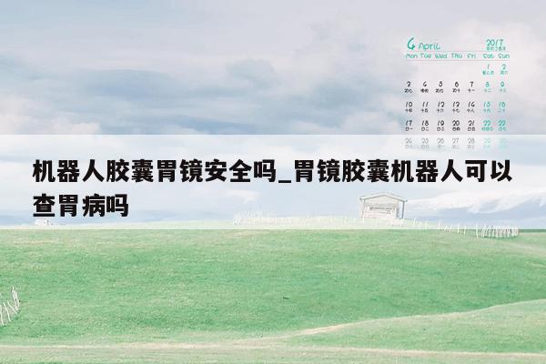 机器人胶囊胃镜安全吗_胃镜胶囊机器人可以查胃病吗