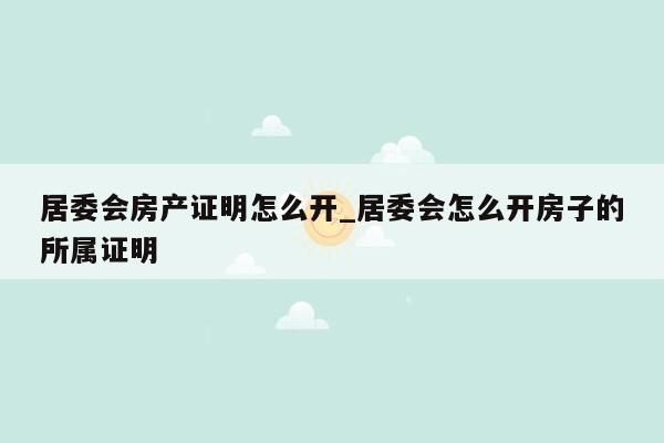居委会房产证明怎么开_居委会怎么开房子的所属证明