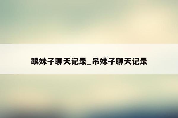 跟妹子聊天记录_吊妹子聊天记录