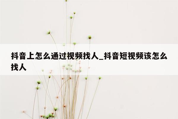 抖音上怎么通过视频找人_抖音短视频该怎么找人