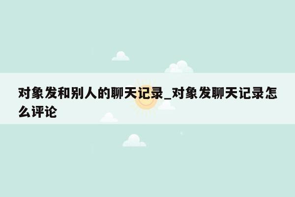 对象发和别人的聊天记录_对象发聊天记录怎么评论