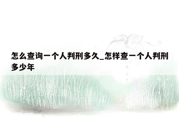 怎么查询一个人判刑多久_怎样查一个人判刑多少年