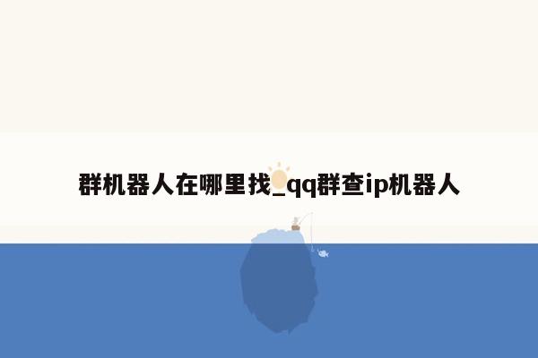 群机器人在哪里找_qq群查ip机器人