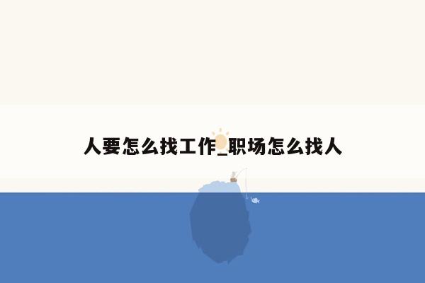 人要怎么找工作_职场怎么找人