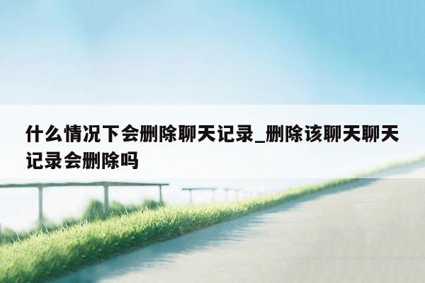 什么情况下会删除聊天记录_删除该聊天聊天记录会删除吗