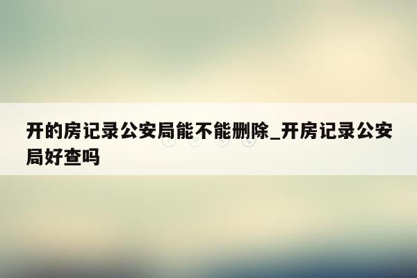 开的房记录公安局能不能删除_开房记录公安局好查吗