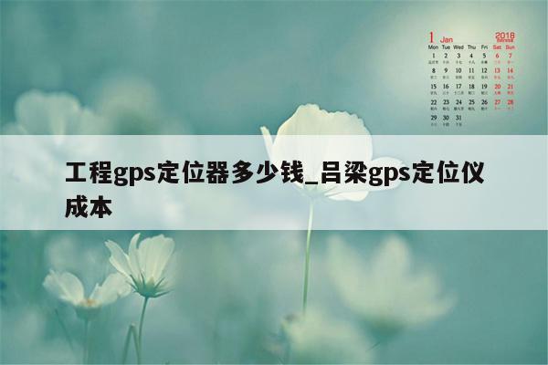 工程gps定位器多少钱_吕梁gps定位仪成本