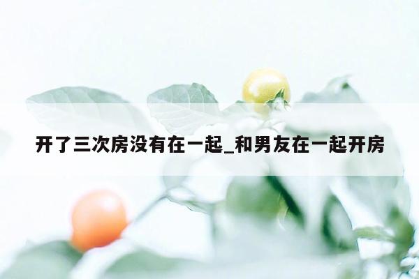 开了三次房没有在一起_和男友在一起开房