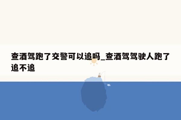 查酒驾跑了交警可以追吗_查酒驾驾驶人跑了追不追