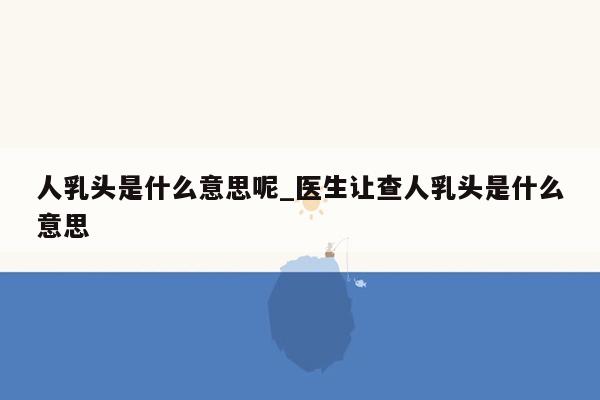 人乳头是什么意思呢_医生让查人乳头是什么意思