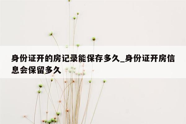 身份证开的房记录能保存多久_身份证开房信息会保留多久