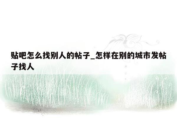 贴吧怎么找别人的帖子_怎样在别的城市发帖子找人