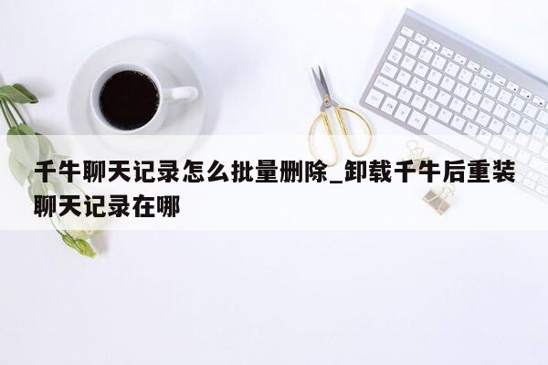 千牛聊天记录怎么批量删除_卸载千牛后重装聊天记录在哪