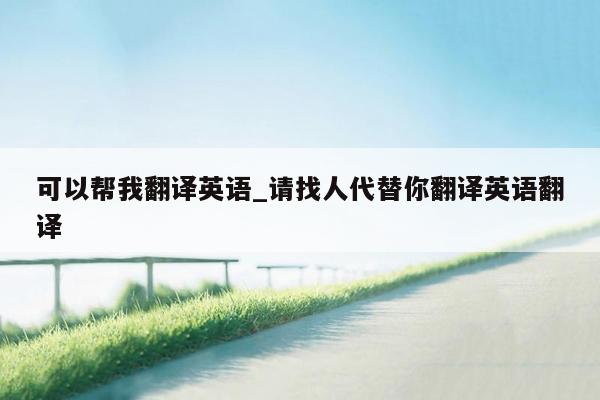 可以帮我翻译英语_请找人代替你翻译英语翻译