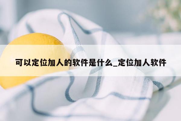 可以定位加人的软件是什么_定位加人软件