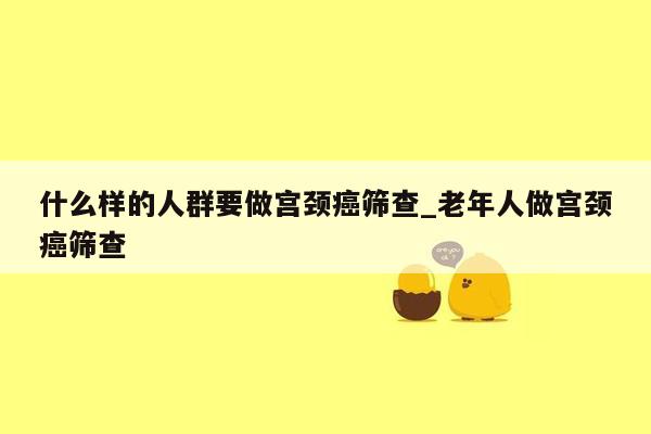 什么样的人群要做宫颈癌筛查_老年人做宫颈癌筛查