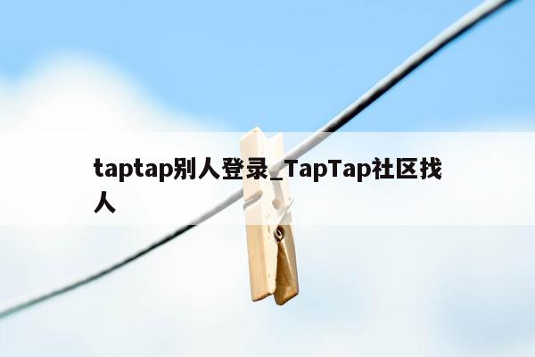 taptap别人登录_TapTap社区找人