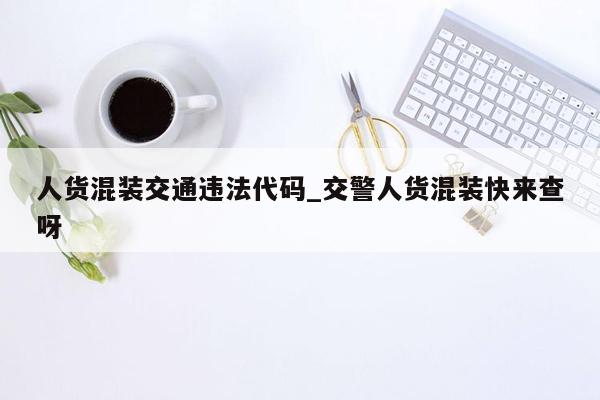 人货混装交通违法代码_交警人货混装快来查呀