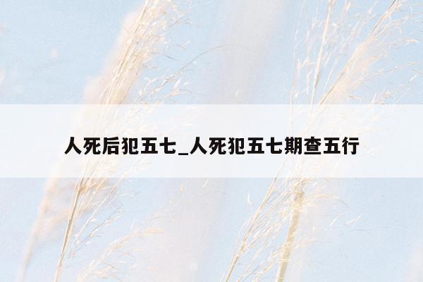 人死后犯五七_人死犯五七期查五行