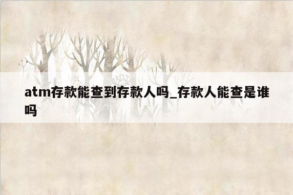 atm存款能查到存款人吗_存款人能查是谁吗