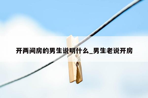 开两间房的男生说明什么_男生老说开房