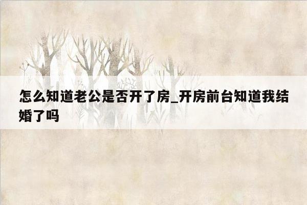 怎么知道老公是否开了房_开房前台知道我结婚了吗