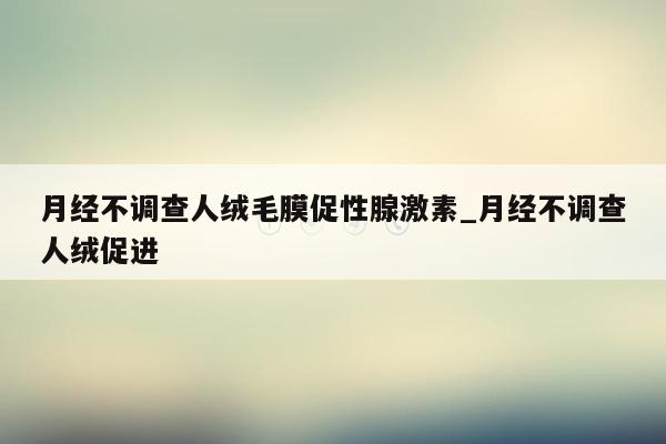 月经不调查人绒毛膜促性腺激素_月经不调查人绒促进