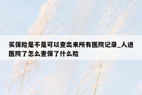 买保险是不是可以查出来所有医院记录_人进医院了怎么查保了什么险
