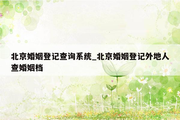 北京婚姻登记查询系统_北京婚姻登记外地人查婚姻档