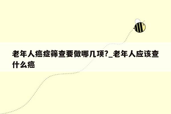 老年人癌症筛查要做哪几项?_老年人应该查什么癌