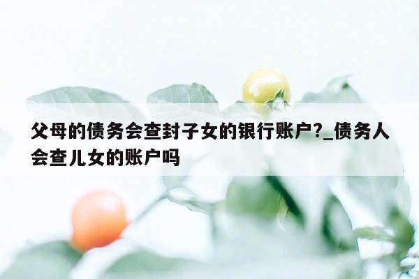 父母的债务会查封子女的银行账户?_债务人会查儿女的账户吗
