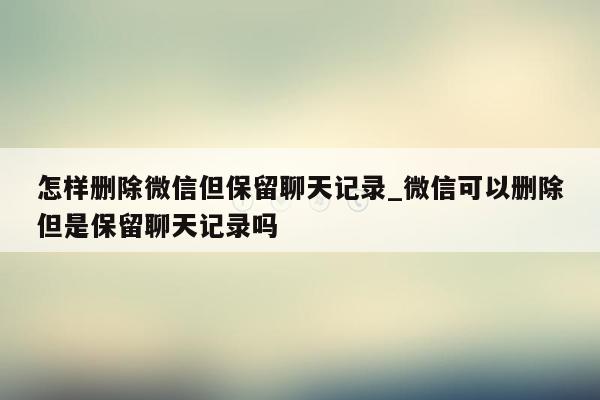 怎样删除微信但保留聊天记录_微信可以删除但是保留聊天记录吗
