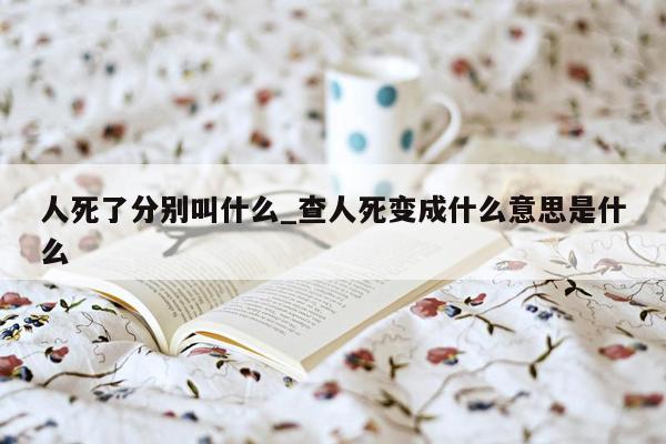 人死了分别叫什么_查人死变成什么意思是什么