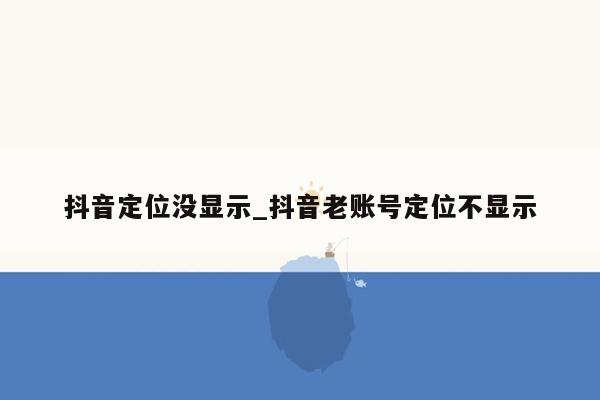 抖音定位没显示_抖音老账号定位不显示