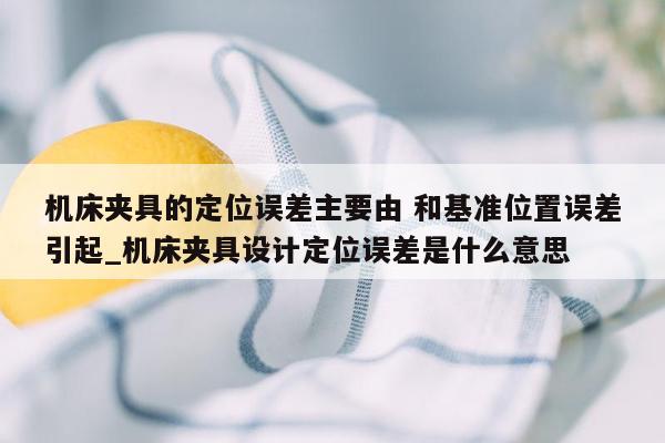 机床夹具的定位误差主要由 和基准位置误差引起_机床夹具设计定位误差是什么意思