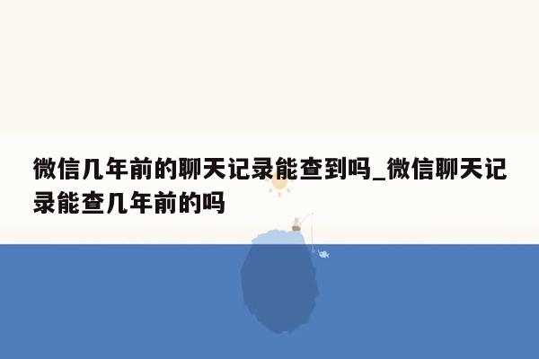 微信几年前的聊天记录能查到吗_微信聊天记录能查几年前的吗