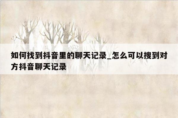 如何找到抖音里的聊天记录_怎么可以搜到对方抖音聊天记录
