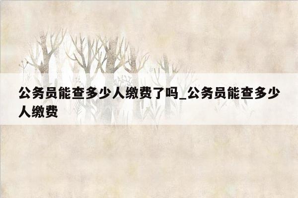 公务员能查多少人缴费了吗_公务员能查多少人缴费