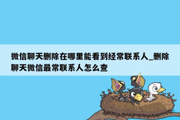 微信聊天删除在哪里能看到经常联系人_删除聊天微信最常联系人怎么查